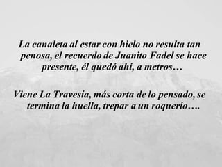 La canaleta al estar con hielo no resulta tan penosa, el recuerdo de Juanito Fadel se hace presente, él quedó ahí, a metros…  Viene La Travesía, más corta de lo pensado, se termina la huella, trepar a un roquerío…. 