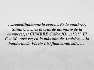 … .repentinamente la cruz…. Es la cumbre?, Siiiiiiii……, es la cruz de aluminio de la cumbre¡¡¡¡¡ CUMBRE CARAJO….!!!!!!. El C.A.M.  otra vez en lo más alto de América, …la banderita de Flavio Lisi flameando allí…. .- 