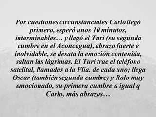 Por cuestiones circunstanciales Carlo llegó primero, esperó unos 10 minutos, interminables… y llegó el Turi (su segunda cumbre en el Aconcagua), abrazo fuerte e inolvidable, se desata la emoción contenida, saltan las lágrimas. El Turi trae el teléfono satelital, llamadas a la Flia. de cada uno; llega Oscar (también segunda cumbre) y Rolo  muy emocionado, su primera cumbre a igual q Carlo, más abrazos… 