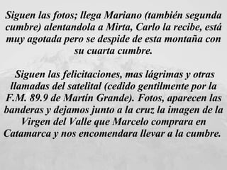 Siguen las fotos; llega Mariano (también segunda cumbre) alentandola a Mirta, Carlo la recibe, está muy agotada pero se despide de esta montaña con su cuarta cumbre. Siguen las felicitaciones, mas lágrimas y otras llamadas del satelital (cedido gentilmente por la F.M. 89.9 de Martín Grande). Fotos, aparecen las banderas y dejamos junto a la cruz la imagen de la Virgen del Valle que Marcelo comprara en Catamarca y nos encomendara llevar a la cumbre.  