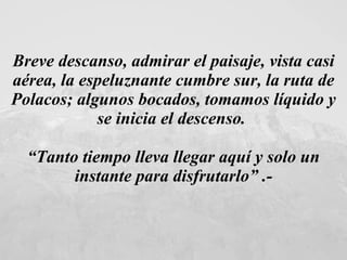 Breve descanso, admirar el paisaje, vista casi aérea, la espeluznante cumbre sur, la ruta de Polacos; algunos bocados, tomamos líquido y se inicia el descenso.  “ Tanto tiempo lleva llegar aquí y solo un instante para disfrutarlo” .- 
