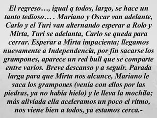 El regreso…, igual q todos, largo, se hace un tanto tedioso… . Mariano y Oscar van adelante, Carlo y el Turi van alternando esperar a Rolo y Mirta, Turi se adelanta, Carlo se queda para cerrar. Esperar a Mirta impacienta; llegamos nuevamente a Independencia, por fin sacarse los grampones, aparece un red bull que se comparte entre varios. Breve descanso y a seguir. Parada larga para que Mirta nos alcance, Mariano le saca los grampones (venía con ellos por las piedras, ya no había hielo) y le lleva la mochila; más aliviada ella aceleramos un poco el ritmo, nos viene bien a todos, ya estamos cerca.- 