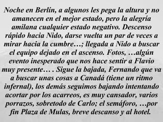 Noche en Berlín, a algunos les pega la altura y no amanecen en el mejor estado, pero la alegría amilana cualquier estado negativo. Descenso rápido hacia Nido, darse vuelta un par de veces a mirar hacia la cumbre…; llegada a Nido a buscar el equipo dejado en el ascenso. Fotos, …algún evento inesperado que nos hace sentir a Flavio muy presente… . Sigue la bajada, Fernando que va a buscar unas cosas a Canadá (tiene un ritmo infernal), los demás seguimos bajando intentando acortar por los acarreos, es muy cansador, varios porrazos, sobretodo de Carlo; el semáforo, …por fin Plaza de Mulas, breve descanso y al hotel.   