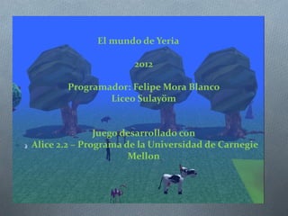El mundo de Yeria

                      2012

       Programador: Felipe Mora Blanco
               Liceo Sulayöm


               Juego desarrollado con
Alice 2.2 – Programa de la Universidad de Carnegie
                      Mellon
 