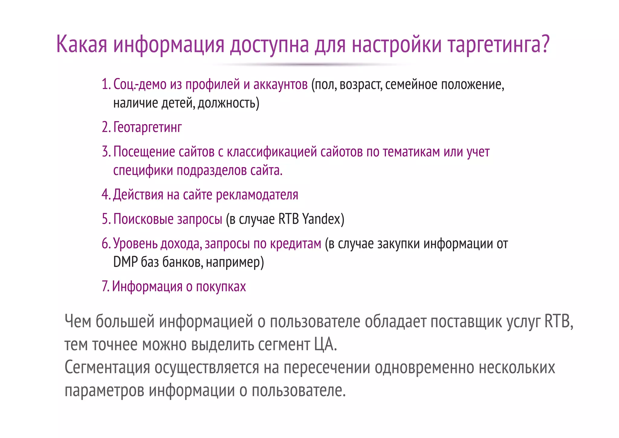 Чем большей информацией о пользователе обладает поставщик услуг RTB,
тем точнее можно выделить сегмент ЦА.
Сегментация осуществляется на пересечении одновременно нескольких
параметров информации о пользователе.
1.Соц.-демо из профилей и аккаунтов (пол,возраст,семейное положение,
наличие детей,должность)
2.Геотаргетинг
3.Посещение сайтов с классификацией сайотов по тематикам или учет
специфики подразделов сайта.
4.Действия на сайте рекламодателя
5.Поисковые запросы (в случае RTB Yandex)
6.Уровень дохода,запросы по кредитам (в случае закупки информации от
DMP баз банков,например)
7.Информация о покупках
Какая информация доступна для настройки таргетинга?
 