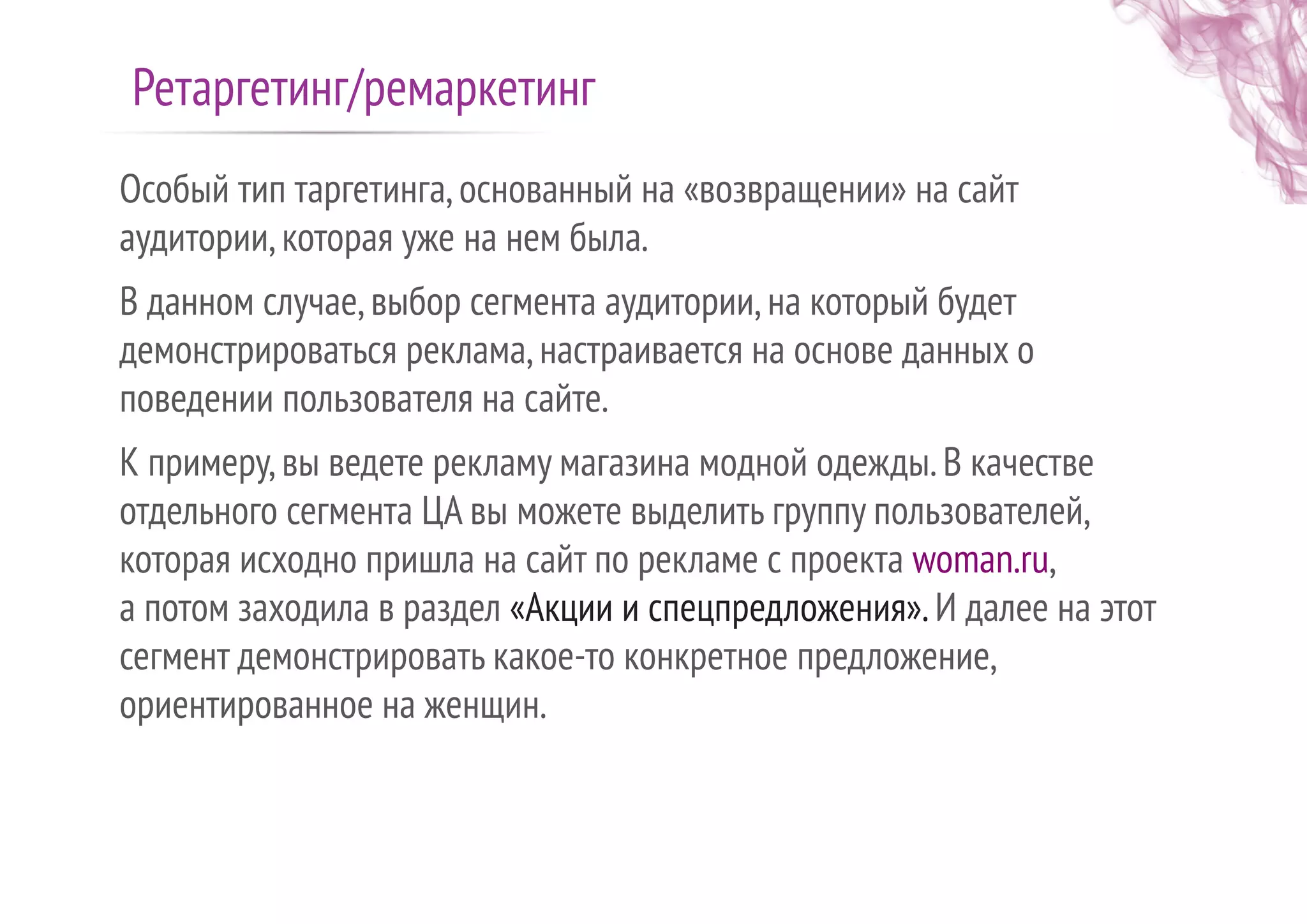 Особый тип таргетинга,основанный на «возвращении» на сайт
аудитории,которая уже на нем была.
В данном случае,выбор сегмента аудитории,на который будет
демонстрироваться реклама,настраивается на основе данных о
поведении пользователя на сайте.
К примеру,вы ведете рекламу магазина модной одежды.В качестве
отдельного сегмента ЦА вы можете выделить группу пользователей,
которая исходно пришла на сайт по рекламе с проекта woman.ru,
а потом заходила в раздел «Акции и спецпредложения».И далее на этот
сегмент демонстрировать какое-то конкретное предложение,
ориентированное на женщин.
Ретаргетинг/ремаркетинг
 