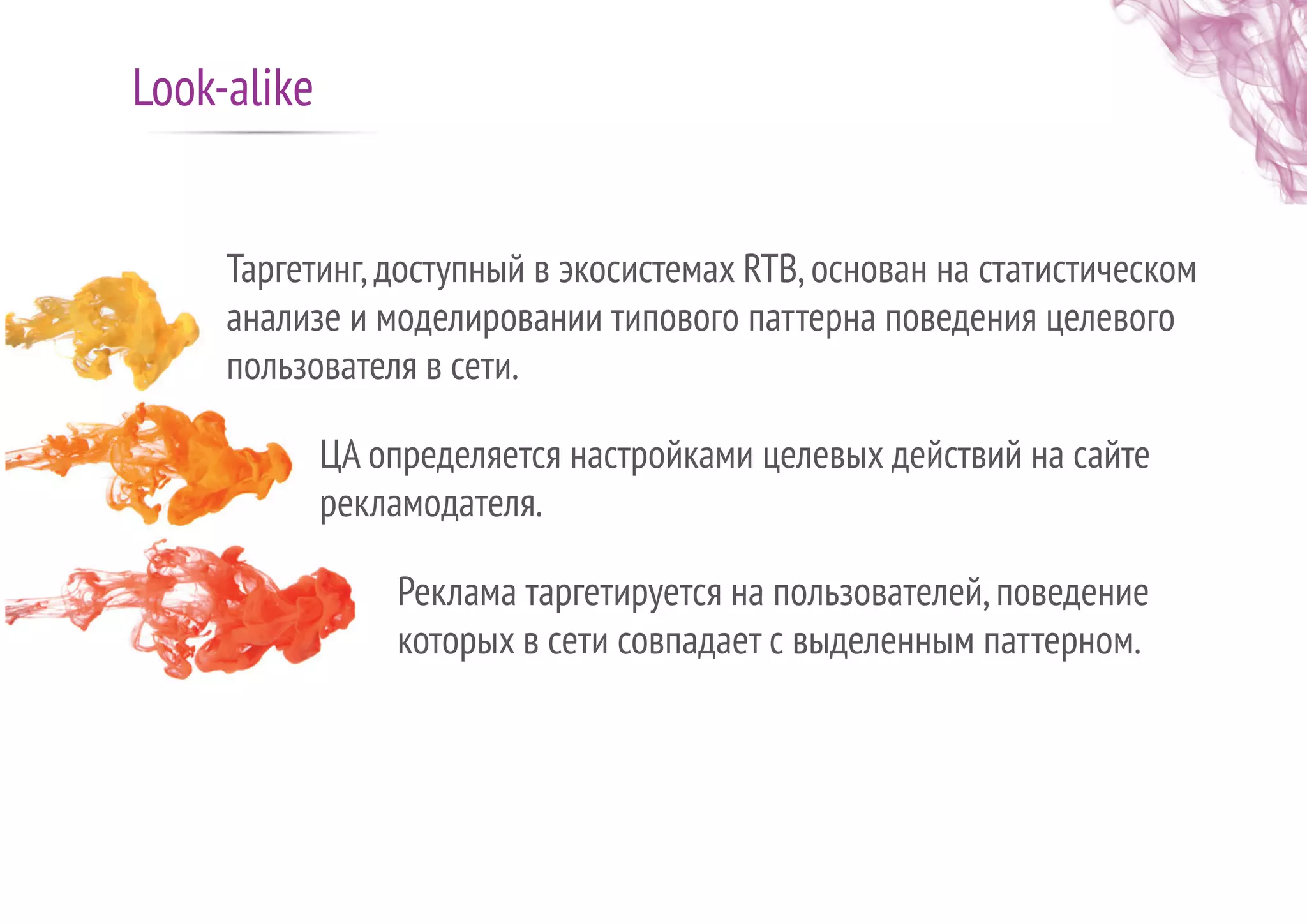 Таргетинг,доступный в экосистемах RTB,основан на статистическом
анализе и моделировании типового паттерна поведения целевого
пользователя в сети.
ЦА определяется настройками целевых действий на сайте
рекламодателя.
Реклама таргетируется на пользователей,поведение
которых в сети совпадает с выделенным паттерном.
Look-alike
 