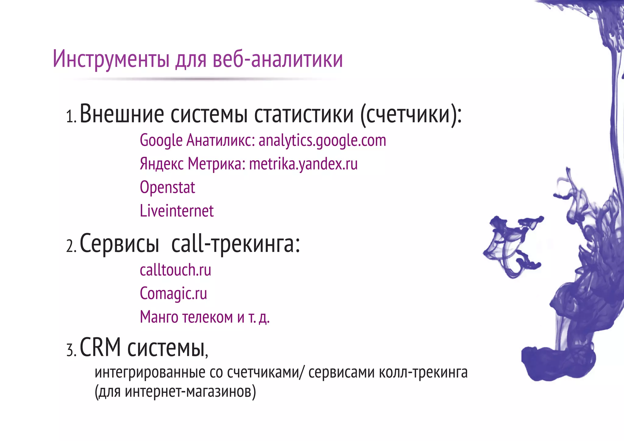 1.Внешние системы статистики (счетчики):
Google Анатиликс: analytics.google.com
Яндекс Метрика: metrika.yandex.ru
Openstat
Liveinternet
2.Сервисы call-трекинга:
calltouch.ru
Comagic.ru
Манго телеком и т.д.
3.CRM системы,
интегрированные со счетчиками/ сервисами колл-трекинга
(для интернет-магазинов)
Инструменты для веб-аналитики
 