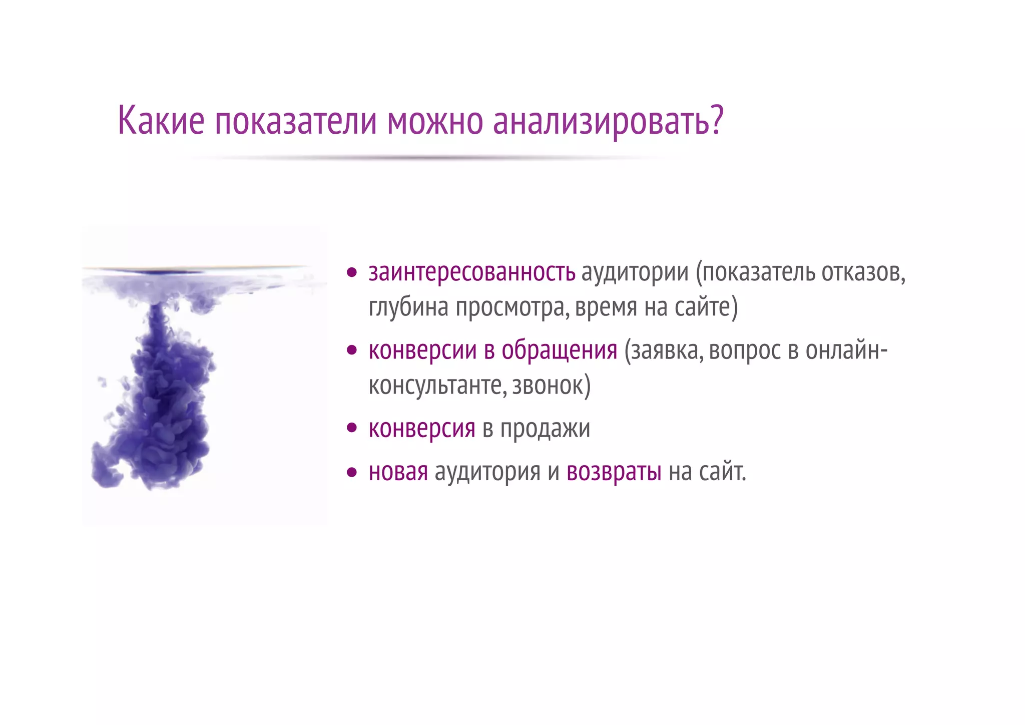 Какие показатели можно анализировать?
заинтересованность аудитории (показатель отказов,
глубина просмотра,время на сайте)
конверсии в обращения (заявка,вопрос в онлайн-
консультанте,звонок)
конверсия в продажи
новая аудитория и возвраты на сайт.
 