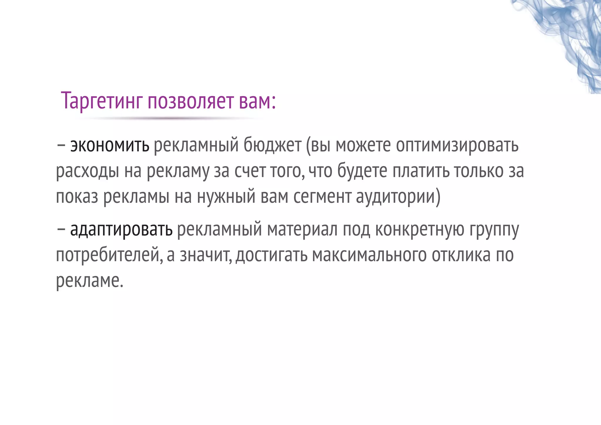 Таргетинг позволяет вам:
–экономить рекламный бюджет (вы можете оптимизировать
расходы на рекламу за счет того,что будете платить только за
показ рекламы на нужный вам сегмент аудитории)
–адаптировать рекламный материал под конкретную группу
потребителей,а значит,достигать максимального отклика по
рекламе.
 
