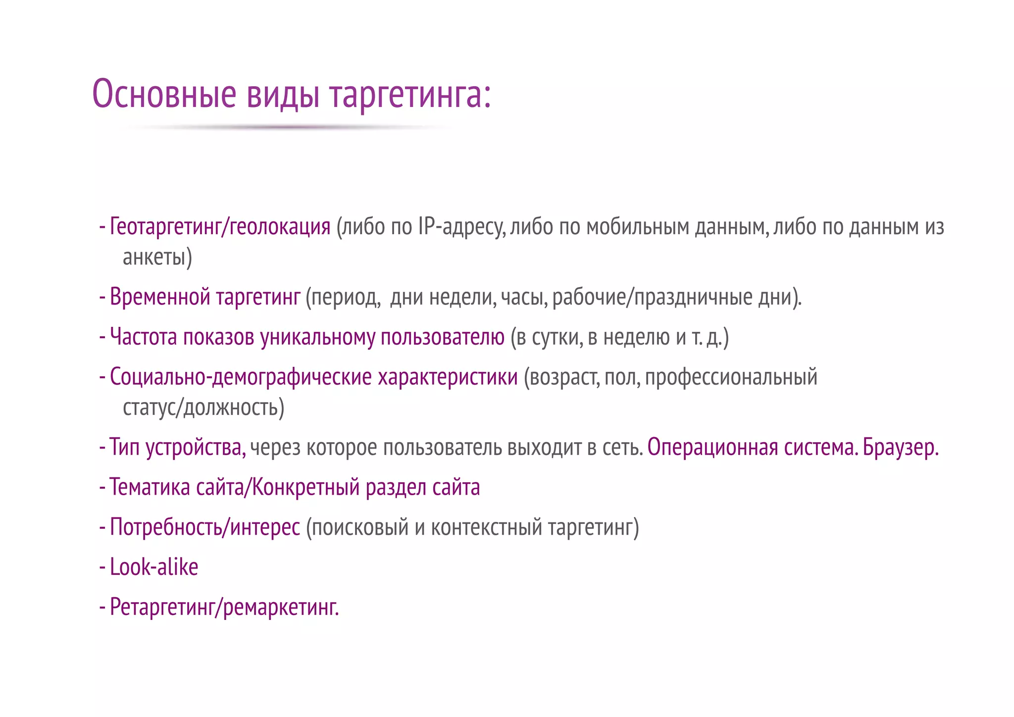 -Геотаргетинг/геолокация (либо по IP-адресу,либо по мобильным данным,либо по данным из
анкеты)
-Временной таргетинг (период, дни недели,часы,рабочие/праздничные дни).
-Частота показов уникальному пользователю (в сутки,в неделю и т.д.)
-Социально-демографические характеристики (возраст,пол,профессиональный
статус/должность)
-Тип устройства,через которое пользователь выходит в сеть.Операционная система.Браузер.
-Тематика сайта/Конкретный раздел сайта
-Потребность/интерес (поисковый и контекстный таргетинг)
-Look-alike
-Ретаргетинг/ремаркетинг.
Основные виды таргетинга:
 