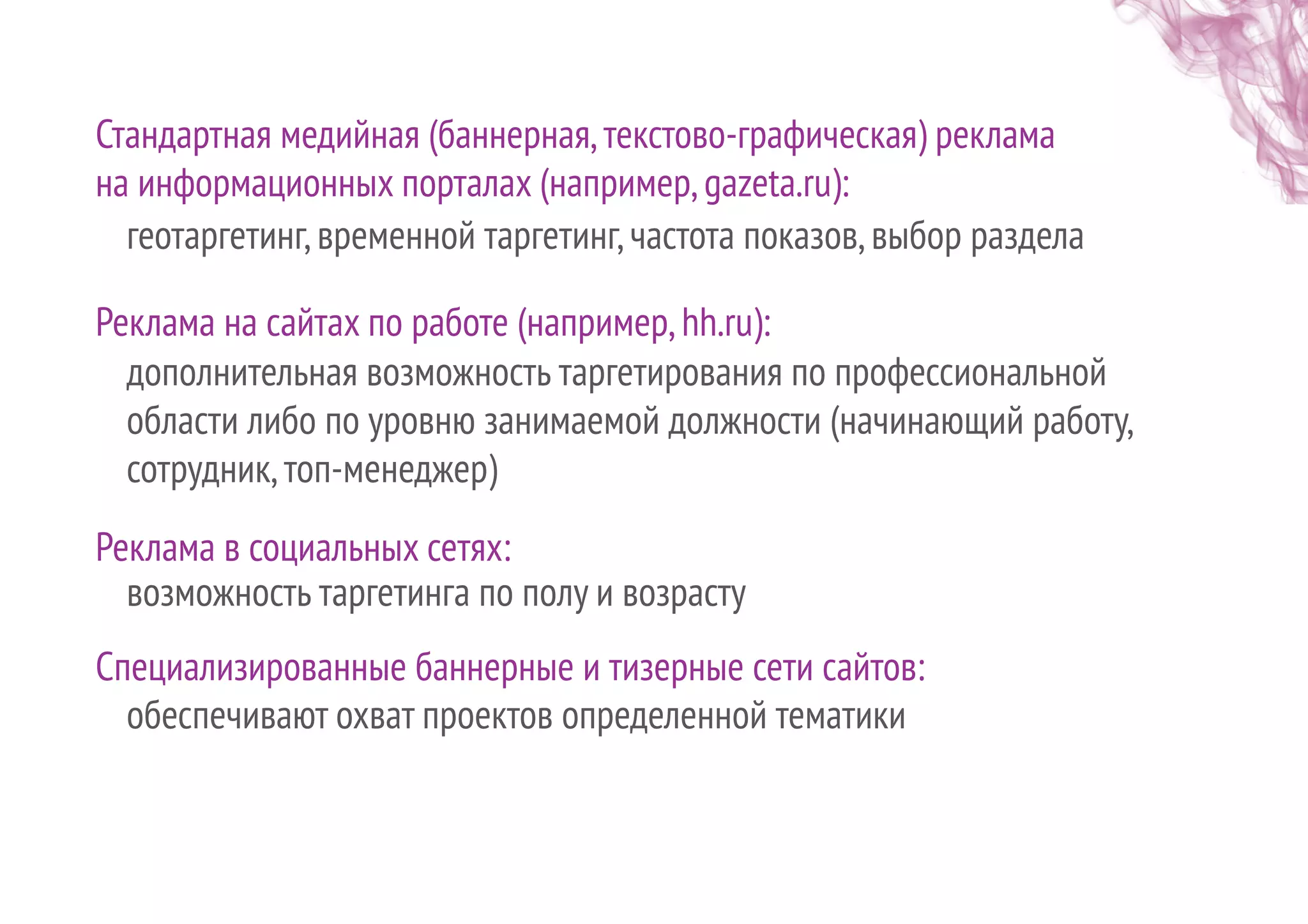 Стандартная медийная (баннерная,текстово-графическая) реклама
на информационных порталах (например,gazeta.ru):
Реклама на сайтах по работе (например,hh.ru):
геотаргетинг,временной таргетинг,частота показов,выбор раздела
дополнительная возможность таргетирования по профессиональной
области либо по уровню занимаемой должности (начинающий работу,
сотрудник,топ-менеджер)
Реклама в социальных сетях:
возможность таргетинга по полу и возрасту
Специализированные баннерные и тизерные сети сайтов:
обеспечивают охват проектов определенной тематики
 