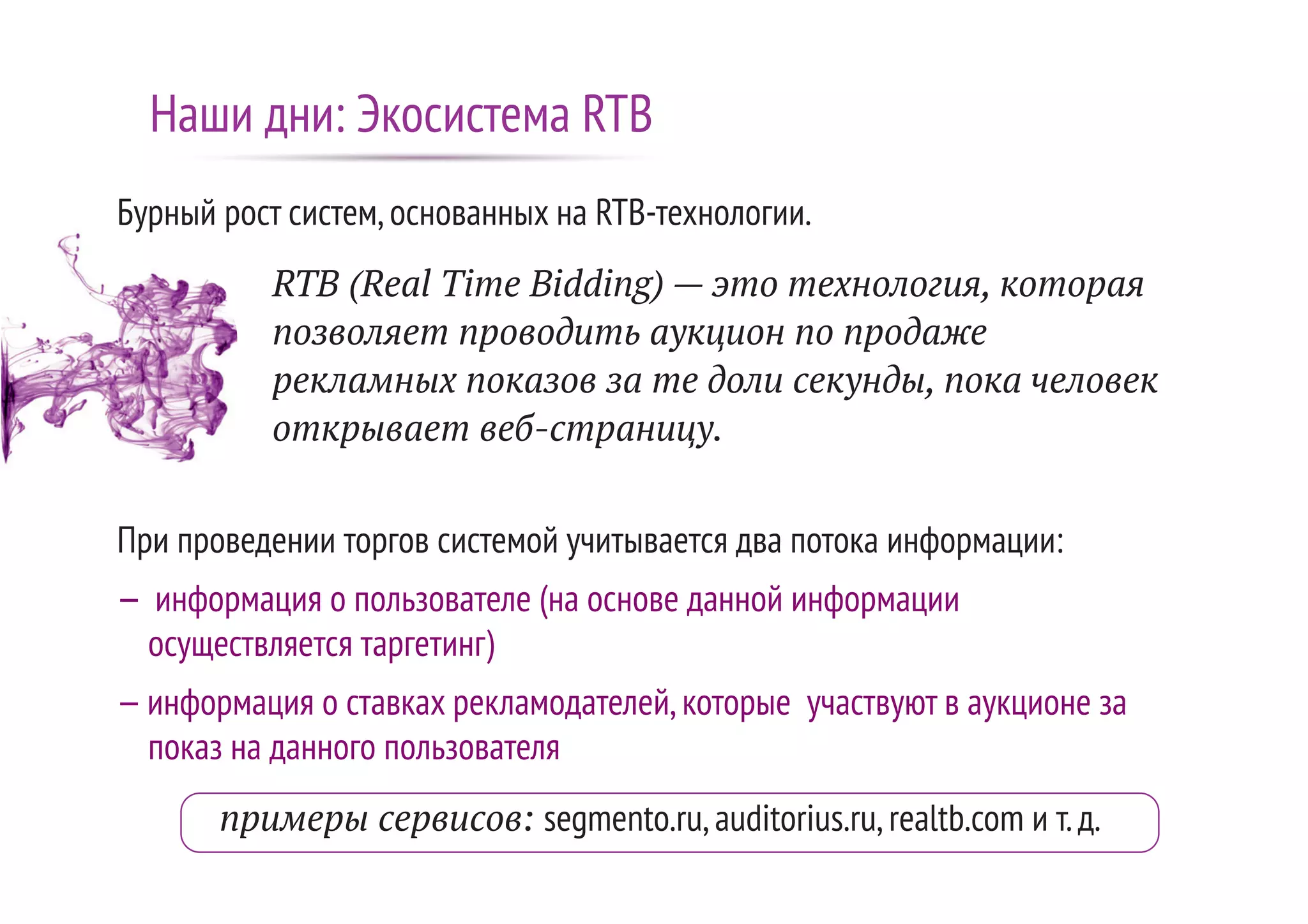 Бурный рост систем,основанных на RTB-технологии.
RTB (Real Time Bidding) — это технология, которая
позволяет проводить аукцион по продаже
рекламных показов за те доли секунды, пока человек
открывает веб-страницу.
При проведении торгов системой учитывается два потока информации:
— информация о пользователе (на основе данной информации
осуществляется таргетинг)
—информация о ставках рекламодателей,которые участвуют в аукционе за
показ на данного пользователя
примеры сервисов: segmento.ru,auditorius.ru,realtb.com и т.д.
Наши дни: Экосистема RTB
 