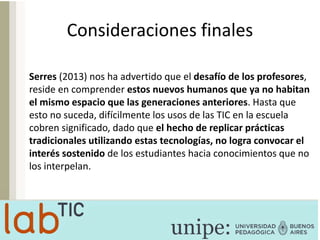 Consideraciones finales
Serres (2013) nos ha advertido que el desafío de los profesores,
reside en comprender estos nuevos humanos que ya no habitan
el mismo espacio que las generaciones anteriores. Hasta que
esto no suceda, difícilmente los usos de las TIC en la escuela
cobren significado, dado que el hecho de replicar prácticas
tradicionales utilizando estas tecnologías, no logra convocar el
interés sostenido de los estudiantes hacia conocimientos que no
los interpelan.
 