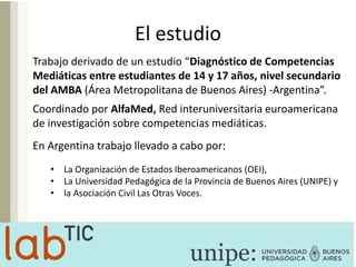 El estudio
Trabajo derivado de un estudio “Diagnóstico de Competencias
Mediáticas entre estudiantes de 14 y 17 años, nivel secundario
del AMBA (Área Metropolitana de Buenos Aires) -Argentina”.
Coordinado por AlfaMed, Red interuniversitaria euroamericana
de investigación sobre competencias mediáticas.
En Argentina trabajo llevado a cabo por:
• La Organización de Estados Iberoamericanos (OEI),
• La Universidad Pedagógica de la Provincia de Buenos Aires (UNIPE) y
• la Asociación Civil Las Otras Voces.
 