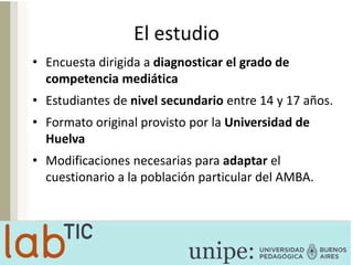 El estudio
• Encuesta dirigida a diagnosticar el grado de
competencia mediática
• Estudiantes de nivel secundario entre 14 y 17 años.
• Formato original provisto por la Universidad de
Huelva
• Modificaciones necesarias para adaptar el
cuestionario a la población particular del AMBA.
 