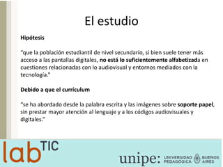 El estudio
Hipótesis
“que la población estudiantil de nivel secundario, si bien suele tener más
acceso a las pantallas digitales, no está lo suficientemente alfabetizada en
cuestiones relacionadas con lo audiovisual y entornos mediados con la
tecnología.”
Debido a que el currículum
“se ha abordado desde la palabra escrita y las imágenes sobre soporte papel,
sin prestar mayor atención al lenguaje y a los códigos audiovisuales y
digitales.”
 