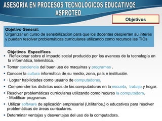 Reflexionar sobre el impacto social producido por los avances de la tecnología en  la informática, telemática. Tomar  conciencia  del buen uso de maquinas y  programas  .  Conocer la  cultura  informática de su medio, zona, país e institución.  · Lograr habilidades como usuario de  computadoras .  Comprender los distintos usos de las computadoras en la  escuela ,  trabajo  y hogar. Resolver problemáticas curriculares utilizando como recurso  la computadora .  · Modificar programas  Utilizar  software  de aplicación empresarial (Utilitarios,) o educativos para resolver problemáticas de áreas curriculares.  Determinar ventajas y desventajas del uso de la computadora.  Objetivo General:  Organizar un curso de sensibilización para que los docentes despierten su interés y puedan resolver problemáticas curriculares utilizando como recursos las TICs .  Objetivos  Específicos ASESORÍA EN PROCESOS TECNOLÓGICOS EDUCATIVOS ASPROTED Objetivos 