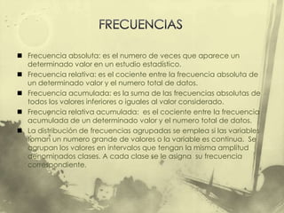  Frecuencia absoluta: es el numero de veces que aparece un
  determinado valor en un estudio estadístico.
 Frecuencia relativa: es el cociente entre la frecuencia absoluta de
  un determinado valor y el numero total de datos.
 Frecuencia acumulada: es la suma de las frecuencias absolutas de
  todos los valores inferiores o iguales al valor considerado.
 Frecuencia relativa acumulada: es el cociente entre la frecuencia
  acumulada de un determinado valor y el numero total de datos.
 La distribución de frecuencias agrupadas se emplea si las variables
  toman un numero grande de valores o la variable es continua. Se
  agrupan los valores en intervalos que tengan la misma amplitud
  denominados clases. A cada clase se le asigna su frecuencia
  correspondiente.
 