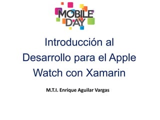 Introducción al
Desarrollo para el Apple
Watch con Xamarin
M.T.I. Enrique Aguilar Vargas
 