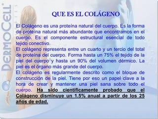 QUE ES EL COLÁGENO
El Colágeno es una proteína natural del cuerpo. Es la forma
de proteína natural más abundante que encontramos en el
cuerpo. Es el componente estructural esencial de todo
tejido conectivo.
El colágeno representa entre un cuarto y un tercio del total
de proteína del cuerpo. Forma hasta un 75% el tejido de la
piel del cuerpo y hasta un 90% del volumen dérmico. La
piel es el órgano más grande del cuerpo.
El colágeno es regularmente descrito como el bloque de
construcción de la piel. Tiene por eso un papel clave a la
hora de crear y mantener una piel sana sobre todo el
cuerpo. Ha sido científicamente probado que el
Colágeno disminuye un 1.5% anual a partir de los 25
años de edad.
 