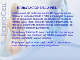 HIDRATACIÓN DE LA PIEL
Debido a que las ondas del equipo RF se encargan de
calentar el tejido (poniendo a rotar la moléculas de agua
que se encuentran dentro de las células), es necesario
hidratar la piel (días) antes de realizar el tratamiento, no
realice el tratamiento el mismo día de la hidratación. Ya
que podría ocasionar quemaduras.
No realice el tratamiento en un periodo de post parto ya
que el liquido que contienen las células esta afuera en el
espacio intersticial y así no funciona.
Es peligroso aplicar en el cuello debido a que en esta
zona existen grandes torrentes sanguíneos.
 