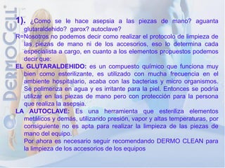 1).  ¿Como se le hace asepsia a las piezas de mano? aguanta
  glutaraldehido? garox? autoclave?
R=Nosotros no podemos decir como realizar el protocolo de limpieza de
  las piezas de mano ni de los accesorios, eso lo determina cada
  especialista a cargo, en cuanto a los elementos propuestos podemos
  decir que:
EL GLUTARALDEHIDO: es un compuesto químico que funciona muy
  bien como esterilizante, es utilizado con mucha frecuencia en el
  ambiente hospitalario, acaba con las bacterias y micro organismos.
  Se polimeriza en agua y es irritante para la piel. Entonces se podría
  utilizar en las piezas de mano pero con protección para la persona
  que realiza la asepsia.
LA AUTOCLAVE: Es una herramienta que esteriliza elementos
  metálicos y demás, utilizando presión, vapor y altas temperaturas, por
  consiguiente no es apta para realizar la limpieza de las piezas de
  mano del equipo.
  Por ahora es necesario seguir recomendando DERMO CLEAN para
  la limpieza de los accesorios de los equipos
 