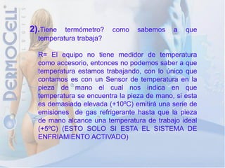 2).Tiene  termómetro?    como    sabemos    a   que
  temperatura trabaja?

  R= El equipo no tiene medidor de temperatura
  como accesorio, entonces no podemos saber a que
  temperatura estamos trabajando, con lo único que
  contamos es con un Sensor de temperatura en la
  pieza de mano el cual nos indica en que
  temperatura se encuentra la pieza de mano, si esta
  es demasiado elevada (+10ºC) emitirá una serie de
  emisiones de gas refrigerante hasta que la pieza
  de mano alcance una temperatura de trabajo ideal
  (+5ºC) (ESTO SOLO SI ESTA EL SISTEMA DE
  ENFRIAMIENTO ACTIVADO)
 