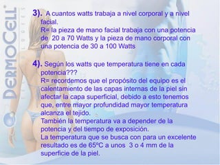 3). A cuantos watts trabaja a nivel corporal y a nivel
  facial.
  R= la pieza de mano facial trabaja con una potencia
  de 20 a 70 Watts y la pieza de mano corporal con
  una potencia de 30 a 100 Watts

4). Según los watts que temperatura tiene en cada
  potencia???
  R= recordemos que el propósito del equipo es el
  calentamiento de las capas internas de la piel sin
  afectar la capa superficial, debido a esto tenemos
  que, entre mayor profundidad mayor temperatura
  alcanza el tejido.
  También la temperatura va a depender de la
  potencia y del tiempo de exposición.
  La temperatura que se busca con para un excelente
  resultado es de 65ºC a unos 3 o 4 mm de la
  superficie de la piel.
 