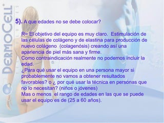 5). A que edades no se debe colocar?
  R= El objetivo del equipo es muy claro. Estimulación de
  las células de colágeno y de elastina para producción de
  nuevo colágeno (colagenósis) creando así una
  apariencia de piel más sana y firme.
  Como contraindicación realmente no podemos incluir la
  edad.
  ¿Para qué usar el equipo en una persona mayor si
  probablemente no vamos a obtener resultados
  favorables? o ¿ por qué usar la técnica en personas que
  no lo necesitan? (niños o jóvenes)
  Mas o menos el rango de edades en las que se puede
  usar el equipo es de (25 a 60 años).
 