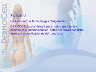 7). R134A?
R= En cuanto al tema del gas refrigerante
DERMOCELL suministrará para todos sus clientes
nacionales e internacionales datos del proveedor, ficha
técnica y especificaciones del producto.
 