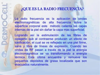 ¿QUE ES LA RADIO FRECUENCIA?

La radio frecuencia es la aplicación de ondas
electromagnéticas de alta frecuencia sobre la
superficie corporal este método calienta las capas
internas de la piel sin dañar la capa mas superficial.
Logrando así la estimulación de las fibras de
colágeno que al contraerse producen un efecto de
tonificación, el cual se ve reflejado en una piel firme,
sana y libre de líneas de expresión, Cuando las
ondas de RF pasan a través de la piel la energía
electromagnética se va transformando a energía
térmica. Esta última encuentra y remueve los
pequeños depósitos de grasa localizada que son
evacuados naturalmente.
 