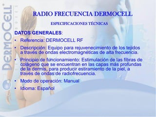RADIO FRECUENCIA DERMOCELL
                ESPECIFICACIONES TÉCNICAS

DATOS GENERALES:
• Referencia: DERMOCELL RF
• Descripción: Equipo para rejuvenecimiento de los tejidos
  a través de ondas electromagnéticas de alta frecuencia.
• Principio de funcionamiento: Estimulación de las fíbras de
  colágeno que se encuentran en las capas más profundas
  de la dermis, para producir estiramiento de la piel, a
  través de ondas de radiofrecuencia.
• Modo de operación: Manual
• Idioma: Español
 