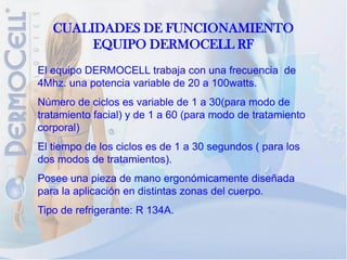 CUALIDADES DE FUNCIONAMIENTO
        EQUIPO DERMOCELL RF
El equipo DERMOCELL trabaja con una frecuencia de
4Mhz. una potencia variable de 20 a 100watts.
Número de ciclos es variable de 1 a 30(para modo de
tratamiento facial) y de 1 a 60 (para modo de tratamiento
corporal)
El tiempo de los ciclos es de 1 a 30 segundos ( para los
dos modos de tratamientos).
Posee una pieza de mano ergonómicamente diseñada
para la aplicación en distintas zonas del cuerpo.
Tipo de refrigerante: R 134A.
 