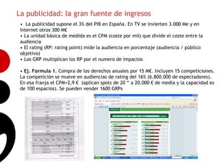 La publicidad: la gran fuente de ingresos
 • La publicidad supone el 3% del PIB en España. En TV se invierten 3.000 Me y en
 Internet otros 300 M€
 • La unidad básica de medida es el CPM (coste por mil) que divide el coste entre la
 audiencia
 • El rating (RP: rating point) mide la audiencia en porcentaje (audiencia / público
 objetivo)
 • Los GRP multiplican los RP por el numero de impactos

 • Ej. Formula 1. Compra de los derechos anuales por 15 M€. Incluyen 15 competiciones.
                                                                                        10
 La competición se mueve en audiencias de rating del 16% (6.800.000 de espectadores).
 En esa franja el CPM=2,9 € (aplican spots de 20 “ a 20.000 € de media y la capacidad es
 de 100 espacios). Se pueden vender 1600 GRPs
 