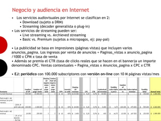 Negocio y audiencia en Internet
• Los servicios audiovisuales por Internet se clasifican en 2:
     • Download (sujeto a DRM)
     • Streaming (decoder generalista o plug-in)
• Los servicios de streaming pueden ser:
     • Live streaming vs. Archieved streaming
     • Basic vs. Premium (sujetos a micropagos, ej: pay-pal)

• La publicidad se basa en impresiones (páginas vistas) que incluyen varios
anuncios_pagina. Los ingresos por venta de anuncios = Paginas_vistas x anuncio_pagina
                                                                                          11
/1000 x CPM x tasa de venta
• Además se premia el CTR (tasa de clicks reales que se hacen en el banner)a un importe
denominado CPC. Ventas contextuales = Pagina_vistas x Anuncios_pagina x CPC x CTR

• EJ: periódico con 100.000 subscriptores con versión on-line con 10 M páginas vistas/mes
 