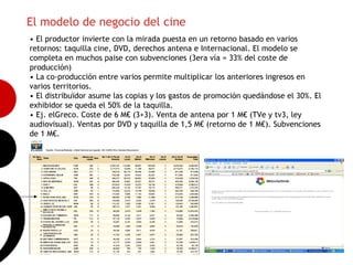 El modelo de negocio del cine
• El productor invierte con la mirada puesta en un retorno basado en varios
retornos: taquilla cine, DVD, derechos antena e Internacional. El modelo se
completa en muchos paise con subvenciones (3era vía = 33% del coste de
producción)
• La co-producción entre varios permite multiplicar los anteriores ingresos en
varios territorios.
• El distribuïdor asume las copias y los gastos de promoción quedándose el 30%. El
exhibidor se queda el 50% de la taquilla.
• Ej. elGreco. Coste de 6 M€ (3+3). Venta de antena por 1 M€ (TVe y tv3, ley
                                                                                     12
audiovisual). Ventas por DVD y taquilla de 1,5 M€ (retorno de 1 M€). Subvenciones
de 1 M€.
 