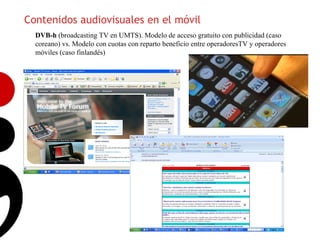 Contenidos audiovisuales en el móvil
  DVB-h (broadcasting TV en UMTS). Modelo de acceso gratuito con publicidad (caso
  coreano) vs. Modelo con cuotas con reparto beneficio entre operadoresTV y operadores
  móviles (caso finlandés)




                                                                                         15
 