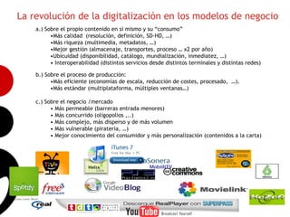 La revolución de la digitalización en los modelos de negocio
    a.) Sobre el propio contenido en si mismo y su “consumo”
          •Más calidad (resolución, definición, SD-HD, …)
          •Más riqueza (multimedia, metadatos, …)
          •Mejor gestión (almacenaje, transportes, proceso … x2 por año)
          •Ubicuidad (disponibilidad, catálogo, mundialización, inmediatez, …)
          • Interoperabilidad (distintos servicios desde distintos terminales y distintas redes)

    b.) Sobre el proceso de producción:
          •Más eficiente (economías de escala, reducción de costes, procesado, …).
          •Más estándar (multiplataforma, múltiples ventanas…)
                                                                                                   3
    c.) Sobre el negocio /mercado
          • Más permeable (barreras entrada menores)
          • Más concurrido (oligopolios ,..)
          • Más complejo, más disperso y de más volumen
          • Más vulnerable (piratería, …)
          • Mejor conocimiento del consumidor y más personalización (contenidos a la carta)




                                                  MobiiliTV
 