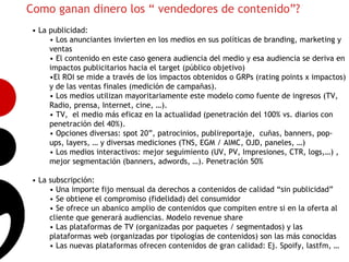 Como ganan dinero los “ vendedores de contenido”?
• La publicidad:
     • Los anunciantes invierten en los medios en sus políticas de branding, marketing y
     ventas
     • El contenido en este caso genera audiencia del medio y esa audiencia se deriva en
     impactos publicitarios hacia el target (público objetivo)
     •El ROI se mide a través de los impactos obtenidos o GRPs (rating points x impactos)
     y de las ventas finales (medición de campañas).
     • Los medios utilizan mayoritariamente este modelo como fuente de ingresos (TV,
     Radio, prensa, Internet, cine, …).
     • TV, el medio más eficaz en la actualidad (penetración del 100% vs. diarios con 5
     penetración del 40%).
     • Opciones diversas: spot 20”, patrocinios, publireportaje, cuñas, banners, pop-
     ups, layers, … y diversas mediciones (TNS, EGM / AIMC, OJD, paneles, …)
     • Los medios interactivos: mejor seguimiento (UV, PV, Impresiones, CTR, logs,…) ,
     mejor segmentación (banners, adwords, …). Penetración 50%

• La subscripción:
     • Una importe fijo mensual da derechos a contenidos de calidad “sin publicidad”
     • Se obtiene el compromiso (fidelidad) del consumidor
     • Se ofrece un abanico amplio de contenidos que compiten entre si en la oferta al
     cliente que generará audiencias. Modelo revenue share
     • Las plataformas de TV (organizadas por paquetes / segmentados) y las
     plataformas web (organizadas por tipologías de contenidos) son las más conocidas
     • Las nuevas plataformas ofrecen contenidos de gran calidad: Ej. Spoify, lastfm, …
 