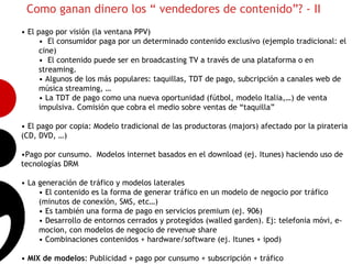 Como ganan dinero los “ vendedores de contenido”? - II
• El pago por visión (la ventana PPV)
      • El consumidor paga por un determinado contenido exclusivo (ejemplo tradicional: el
      cine)
      • El contenido puede ser en broadcasting TV a través de una plataforma o en
      streaming.
      • Algunos de los más populares: taquillas, TDT de pago, subcripción a canales web de
      música streaming, …
      • La TDT de pago como una nueva oportunidad (fútbol, modelo Italia,…) de venta
      impulsiva. Comisión que cobra el medio sobre ventas de “taquilla”
                                                                                              6
• El pago por copia: Modelo tradicional de las productoras (majors) afectado por la pirateria
(CD, DVD, …)

•Pago por cunsumo. Modelos internet basados en el download (ej. Itunes) haciendo uso de
tecnologías DRM

• La generación de tráfico y modelos laterales
     • El contenido es la forma de generar tráfico en un modelo de negocio por tráfico
     (minutos de conexión, SMS, etc…)
     • Es también una forma de pago en servicios premium (ej. 906)
     • Desarrollo de entornos cerrados y protegidos (walled garden). Ej: telefonia móvi, e-
     mocion, con modelos de negocio de revenue share
     • Combinaciones contenidos + hardware/software (ej. Itunes + ipod)

• MIX de modelos: Publicidad + pago por cunsumo + subscripción + tráfico
 