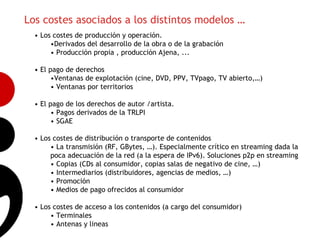 Los costes asociados a los distintos modelos …
  • Los costes de producción y operación.
       •Derivados del desarrollo de la obra o de la grabación
       • Producción propia , producción Ajena, ...

  • El pago de derechos
        •Ventanas de explotación (cine, DVD, PPV, TVpago, TV abierto,…)
        • Ventanas por territorios

  • El pago de los derechos de autor /artista.
                                                                                      7
        • Pagos derivados de la TRLPI
        • SGAE

  • Los costes de distribución o transporte de contenidos
       • La transmisión (RF, GBytes, …). Especialmente crítico en streaming dada la
       poca adecuación de la red (a la espera de IPv6). Soluciones p2p en streaming
       • Copias (CDs al consumidor, copias salas de negativo de cine, …)
       • Intermediarios (distribuidores, agencias de medios, …)
       • Promoción
       • Medios de pago ofrecidos al consumidor

  • Los costes de acceso a los contenidos (a cargo del consumidor)
       • Terminales
       • Antenas y lineas
 