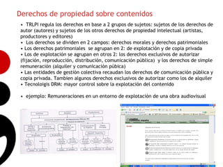 Derechos de propiedad sobre contenidos
• TRLPI regula los derechos en base a 2 grupos de sujetos: sujetos de los derechos de
autor (autores) y sujetos de los otros derechos de propiedad intelectual (artistas,
productores y editores)
• Los derechos se dividen en 2 campos: derechos morales y derechos patrimoniales
• Los derechos patrimoniales se agrupan en 2: de explotación y de copia privada
• Los de explotación se agrupan en otros 2: los derechos exclusivos de autorizar
(fijación, reproducción, distribución, comunicación pública) y los derechos de simple
remuneración (alquiler y comunicación púbica)
• Las entidades de gestión colectiva recaudan los derechos de comunicación pública y
                                                                                        9
copia privada. Tambien algunos derechos exclusivos de autorizar como los de alquiler
• Tecnoloigis DRM: mayor control sobre la explotación del contenido

• ejemplo: Remuneraciones en un entorno de explotación de una obra audiovisual
 