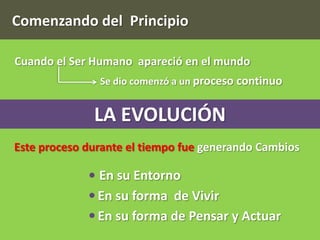 Comenzando del Principio

Cuando el Ser Humano apareció en el mundo
               Se dio comenzó a un proceso continuo


              LA EVOLUCIÓN
Este proceso durante el tiempo fue generando Cambios

               En su Entorno
               En su forma de Vivir
               En su forma de Pensar y Actuar
 