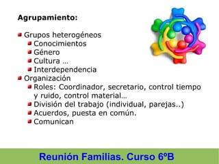 Reunión Familias. Curso 6ºB
Agrupamiento:
Grupos heterogéneos
Conocimientos
Género
Cultura …
Interdependencia
Organización
Roles: Coordinador, secretario, control tiempo
y ruido, control material…
División del trabajo (individual, parejas..)
Acuerdos, puesta en común.
Comunican
 