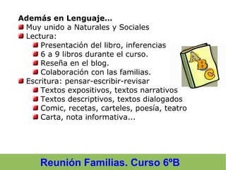 Además en Lenguaje…
Muy unido a Naturales y Sociales
Lectura:
Presentación del libro, inferencias
6 a 9 libros durante el curso.
Reseña en el blog.
Colaboración con las familias.
Escritura: pensar-escribir-revisar
Textos expositivos, textos narrativos
Textos descriptivos, textos dialogados
Comic, recetas, carteles, poesía, teatro
Carta, nota informativa...
Reunión Familias. Curso 6ºB
 
