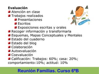Reunión Familias. Curso 6ºB
Evaluación
Atención en clase
Trabajos realizados
Presentaciones
Escritos
Exposiciones escritas y orales
Recoger información y transformarla
Esquemas, Mapas Conceptuales y Mentales
Estado del cuaderno
Estado del blog
Colaboración
Autoevaluación
Coevaluación
Calificación: Trabajos: 60%; casa: 20%;
comportamiento:10%; actitud: 10%
 