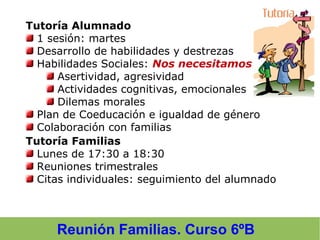 Reunión Familias. Curso 6ºB
Tutoría Alumnado
1 sesión: martes
Desarrollo de habilidades y destrezas
Habilidades Sociales: Nos necesitamos
Asertividad, agresividad
Actividades cognitivas, emocionales
Dilemas morales
Plan de Coeducación e igualdad de género
Colaboración con familias
Tutoría Familias
Lunes de 17:30 a 18:30
Reuniones trimestrales
Citas individuales: seguimiento del alumnado
 