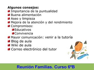Reunión Familias. Curso 6ºB
Algunos consejos:
Importancia de la puntualidad
Buena alimentación
Aseo y limpieza
Mejora de la atención y del rendimiento
Compromisos:
Educativos
Convivencia
Mayor comunicación: venir a la tutoría
Blog de aula
Wiki de aula
Correo electrónico del tutor
 