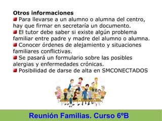 Reunión Familias. Curso 6ºB
Otros informaciones
Para llevarse a un alumno o alumna del centro,
hay que firmar en secretaría un documento.
El tutor debe saber si existe algún problema
familiar entre padre y madre del alumno o alumna.
Conocer órdenes de alejamiento y situaciones
familiares conflictivas.
Se pasará un formulario sobre las posibles
alergias y enfermedades crónicas.
Posibilidad de darse de alta en SMCONECTADOS
 